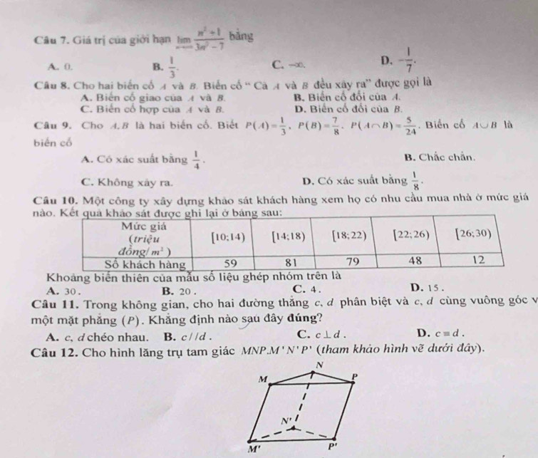 Giá trị của giới hạn limlimits _xto ∈fty  (n^2+1)/3n^2-7  bảng
A. 0. B.  1/3 . C. -∞. D. - 1/7 .
Câu 8. Cho hai biển cố 4 và 8. Biển cố “ Cà A và 8 đều xây ra” được gọi là
A. Biến cổ giao của  và 8. B. Biến cổ đổi của A.
C. Biến cổ hợp của A và 8. D. Biến cố đổi của B.
Câu 9. Cho A.B là hai biến cố. Biết P(A)= 1/3 ,P(B)= 7/8 ,P(A∩ B)= 5/24 . Biến cổ A∪ B là
biến cổ
A. Có xác suất bằng  1/4 . B. Chắc chắn.
C. Không xây ra. D. Có xác suất bằng  1/8 ·
Câu 10. Một công ty xây dựng khảo sát khách hàng xem họ có nhu cầu mua nhà ở mức giá
nà
Khoảng biến thiên của mẫu số liệu ghép nhóm trên là
A. 30 . B. 20 . C. 4 . D. 15 .
Câu 11. Trong không gian, cho hai đường thắng c, đ phân biệt và c, đ cùng vuông góc và
một mặt phẳng (P). Khẳng định nào sau đây đúng?
A. c, d chéo nhau. B. c//d.
C. c⊥ d. D. c=d.
Câu 12. Cho hình lăng trụ tam giác MNP.M ' N'P' (tham khảo hình vẽ dưới đây).