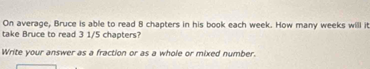 On average, Bruce is able to read 8 chapters in his book each week. How many weeks will it 
take Bruce to read 3 1/5 chapters? 
Write your answer as a fraction or as a whole or mixed number.