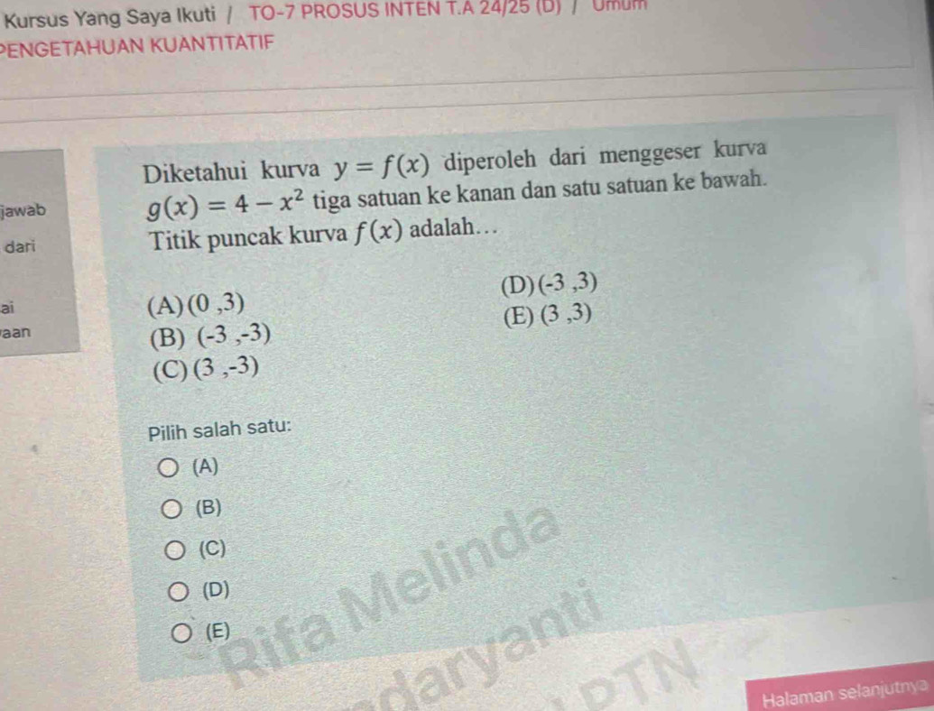 Kursus Yang Saya Ikuti / TO- 7 PROSUS INTEN T.A 24/25 (D) / Umum
PENGETAHUAN KUANTITATIF
Diketahui kurva y=f(x) diperoleh dari menggeser kurva
jawab tiga satuan ke kanan dan satu satuan ke bawah.
g(x)=4-x^2
dari Titik puncak kurva f(x) adalah…
(D) (-3,3)
ai (A) (0,3)
aan (E) (3,3)
(B) (-3,-3)
(C) (3,-3)
Pilih salah satu:
(A)
(B)
a
(C)
(D)
(E)
Halaman selanjutnya