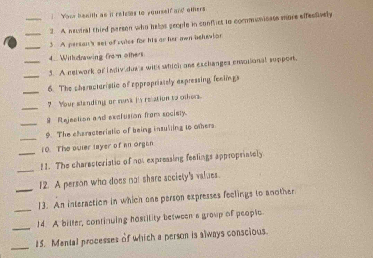 ! Your health as it relates to yourself and others 
__2. A neutral third person who helps people in conflict to communicate more effectively 
_3 A person's set of rules for his or her own behavior 
4.. Withdrawing from others 
_5. A network of individuals with which one exchanges emotional support. 
_6. The charactoristic of appropriately expressing feelings 
_ 
7 Your standing or rank in relation to others. 
_ 
8 Rejection and exclusion from society. 
_ 
9. The characteristic of being insulting to others. 
10. The outer layer of an organ 
_ 
_11. The characteristic of not expressing feelings appropriately 
_12. A person who does not share society's values. 
_13. An interaction in which one person expresses feclings to another 
_ 
14. A bitter, continuing hostility between a group of people. 
_15. Mental processes of which a person is always conscious.