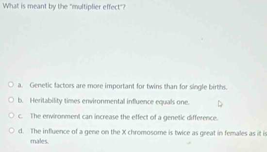 What is meant by the "multiplier effect"?
a. Genetic factors are more important for twins than for single births.
b. Heritability times environmental influence equals one.
c. The environment can increase the effect of a genetic difference.
d. The influence of a gene on the X chromosome is twice as great in females as it is
males.