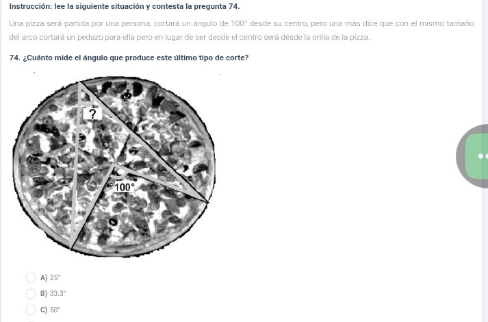 Instrucción: lee la siguiente situación y contesta la pregunta 74.
Una pizza será partida por una persona, cortará un ángulo de 100° desde su centro, pero una más dice que con el mismo tamaño
del arco cortará un pedazo para ella pero en lugar de ser desde el centro será desde la orilla de la pizza.
74. ¿Cuánto mide el ángulo que produce este último tipo de corte?
A) 25°
B) 33.3°
C) 50°