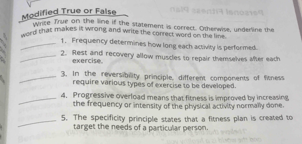 Modified True or False 
Write True on the line if the statement is correct. Otherwise, underline the 
word that makes it wrong and write the correct word on the line. 
_1. Frequency determines how long each activity is performed. 
_2. Rest and recovery allow muscles to repair themselves after each 
exercise. 
_3. In the reversibility principle, different components of fitness 
require various types of exercise to be developed. 
_4. Progressive overload means that fitness is improved by increasing 
the frequency or intensity of the physical activity normally done. 
_5. The specificity principle states that a fitness plan is created to 
target the needs of a particular person.