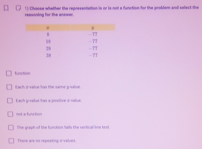 Choose whether the representation is or is not a function for the problem and select the
reasoning for the answer.
function
Each x -value has the same y -value.
Each y -value has a positive x -value.
not a function
The graph of the function fails the vertical line test.
There are no repeating x -values.