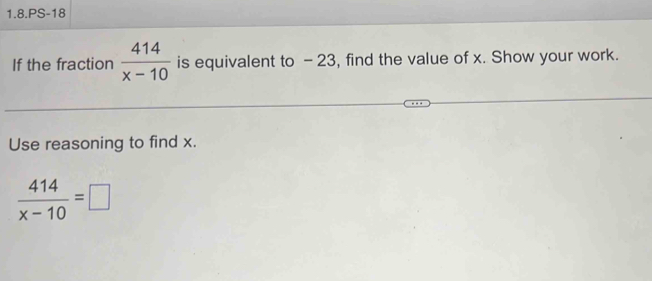 1.8.PS-18 
If the fraction  414/x-10  is equivalent to - 23, find the value of x. Show your work. 
Use reasoning to find x.
 414/x-10 =□