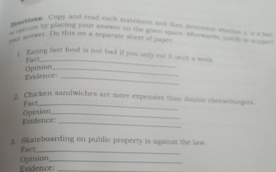 Directions: Copy and read each statement and then determine whether it is a fier 
or opinion by placing your answer on the given space. Afterwards, justily ae support 
jour answer. Do this on a separate sheet of paper 
1. Eating fast food is not bad if you only eat it once a week 
Fact_ 
Opinion_ 
Evidence:_ 
2. Chicken sandwiches are more expensive than double cheeseburgers. 
Fact_ 
Opinion_ 
Evidence:_ 
3. Skateboarding on public property is against the law. 
Fact_ 
Opinion_ 
Evidence:_