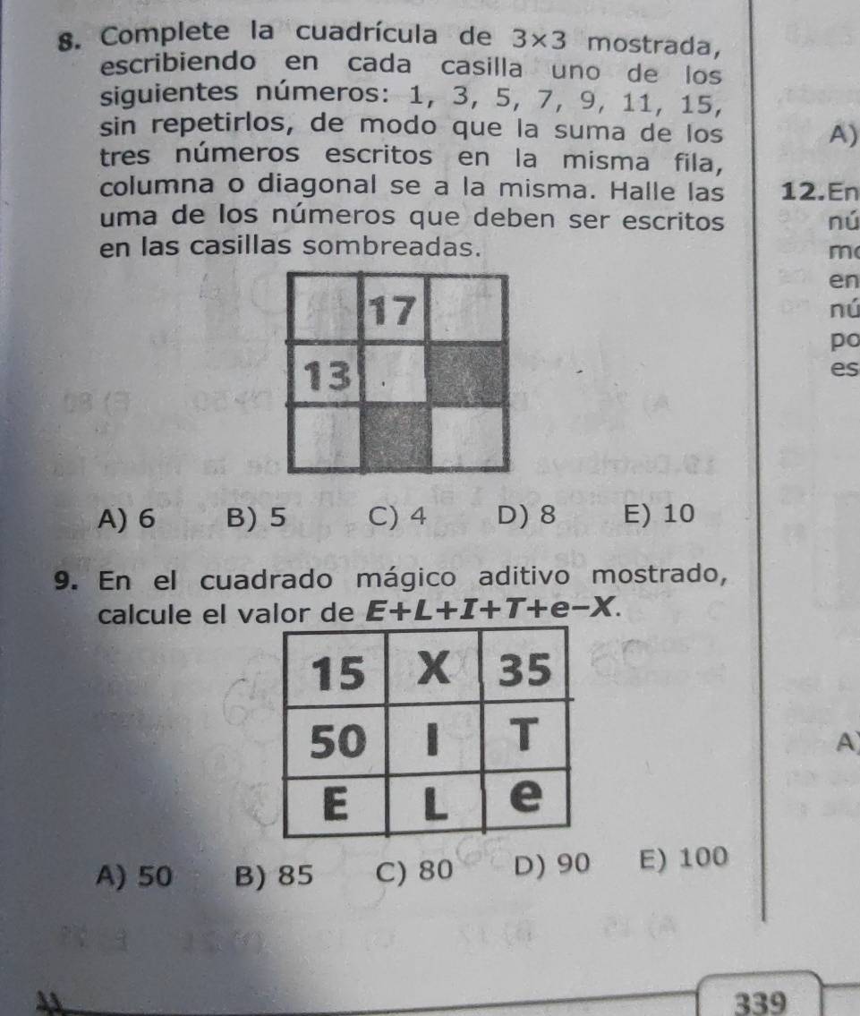 Complete la cuadrícula de 3* 3 mostrada,
escribiendo en cada casilla uno de los
siguientes números: 1, 3, 5, 7, 9, 11, 15,
sin repetirlos, de modo que la suma de los A)
tres números escritos en la misma fila,
columna o diagonal se a la misma. Halle las 12.En
uma de los números que deben ser escritos nú
en las casillas sombreadas. m(
en
nú
po
es
A) 6 B) 5 C) 4 D) 8 E) 10
9. En el cuadrado mágico aditivo mostrado,
calcule el valor de E+L+I+T+e-X. 
A
A) 50 B) 85 C) 80 D) 90 E) 100
339