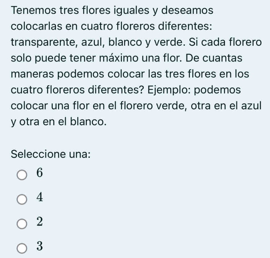 Tenemos tres flores iguales y deseamos
colocarlas en cuatro floreros diferentes:
transparente, azul, blanco y verde. Si cada florero
solo puede tener máximo una flor. De cuantas
maneras podemos colocar las tres flores en los
cuatro floreros diferentes? Ejemplo: podemos
colocar una flor en el florero verde, otra en el azul
y otra en el blanco.
Seleccione una:
6
4
2
3