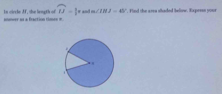 In circle H, the length of widehat IJ= 3/2 π and m∠ IHJ=45°. Find the area shaded below. Express your 
answer as a fraction times π.