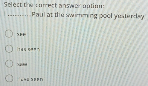 Select the correct answer option:
| _Paul at the swimming pool yesterday.
see
has seen
saw
have seen