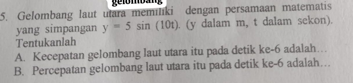 gelömbäng 
5. Gelombang laut utara memilıki dengan persamaan matematis 
yang simpangan y=5sin (10t). (y dalam m, t dalam sekon). 
Tentukanlah 
A. Kecepatan gelombang laut utara itu pada detik ke -6 adalah… 
B. Percepatan gelombang laut utara itu pada detik ke -6 adalah…