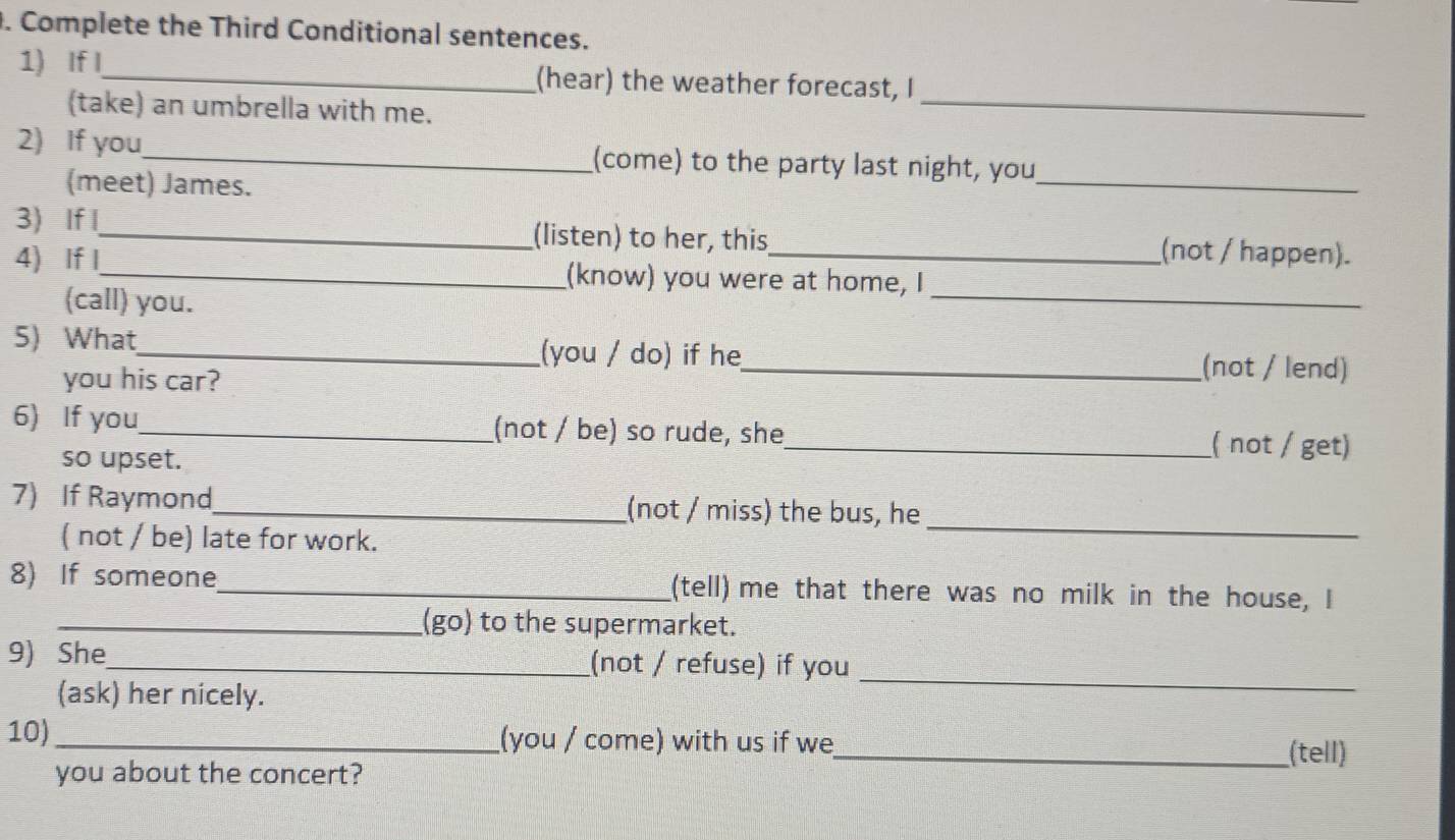 Complete the Third Conditional sentences. 
_ 
1) If I_ (hear) the weather forecast, I 
(take) an umbrella with me. 
2) If you_ (come) to the party last night, you 
(meet) James. 
_ 
3) If I_ (listen) to her, this (not / happen). 
4) If I_ (know) you were at home, I 
(call) you. 
_ 
5) What_ (you / do) if he_ (not / lend) 
you his car? 
6) If you_ (not / be) so rude, she_ ( not / get) 
so upset. 
7) If Raymond_ (not / miss) the bus, he 
( not / be) late for work. 
_ 
8) If someone_ (tell) me that there was no milk in the house, I 
__(go) to the supermarket. 
9) She_ (not / refuse) if you 
(ask) her nicely. 
_ 
10) _(you / come) with us if we_ (tell) 
you about the concert?