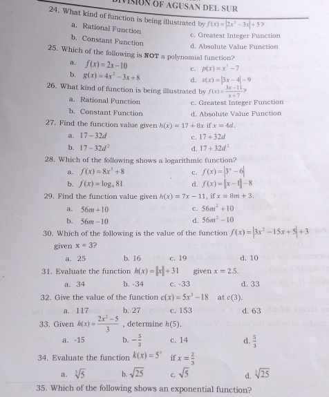 MsóN oF AGUSAN DEL SUR
24. What kind of function is being illustrated by f(x)=|2x^3-3x|+5
a. Rational Function
c. Greatest Integer Function
b. Constant Function
d. Absolute Value Function
25. Which of the following is NOT a polynomial function?
a. f(x)=2x-10 C. p(x)=x^3-7
b, g(x)=4x^2-3x+8 d. s(x)=|3x-4|-9
26. What kind of function is being illustrated by f(x)= (3x-11)/x+7 ?
a. Rational Function c. Greatest Integer Function
b. Constant Function d. Absolute Value Function
27. Find the function value given h(x)=17+8x if x=4d.
a. 17-32d c. 17+32d
b. 17-32d^2 d. 17+32d^2
28. Which of the following shows a logarithmic function?
a. f(x)=8x^3+8 C. f(x)=|3^x-6|
b. f(x)=log _981 d. f(x)=||x-1||-8
29. Find the function value given h(x)=7x-11 , if x=8m+3.
c.
a. 56m+10 56m^2+10
b. 56m-10
d. 56m^2-10
30. Which of the following is the value of the function f(x)=|3x^2-15x+5|+3
given x=3 2
a. 25 b. 16 c. 19 d. 10
31. Evaluate the function h(x)=|x|+31 given x=2.5.
a. 34 b. -34 c. -33 d. 33
32. Give the value of the function c(x)=5x^3-18 at c(3).
a. 117 b. 27 c. 153 d.63
33. Given h(x)= (2x^2-5)/3  , determine h(5).
a. -15 b. - 5/3  c. 14 d.  5/3 
34. Evaluate the function k(x)=5^x if x= 2/3 
a. sqrt[3](5) b. sqrt(25) C. sqrt(5) d. sqrt[3](25)
35. Which of the following shows an exponential function?