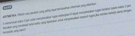 Soal #76 
ARITMETIKA. Pilihiah satu jawaban yang paling tepat berdasarkan informasi yang diberkan 
A memerlukan waktu 5 jam untuk menyelesaïkan tugas sedangkan B dapat menyelesaikan tuğas tersebut dalam waktu 3 jam. 
Manakah yang mendekati lama waktu yang diperlukan untuk menyelesaïkan separuh tugas jika mereka bekerja sama dengan kecepalan yang sama?