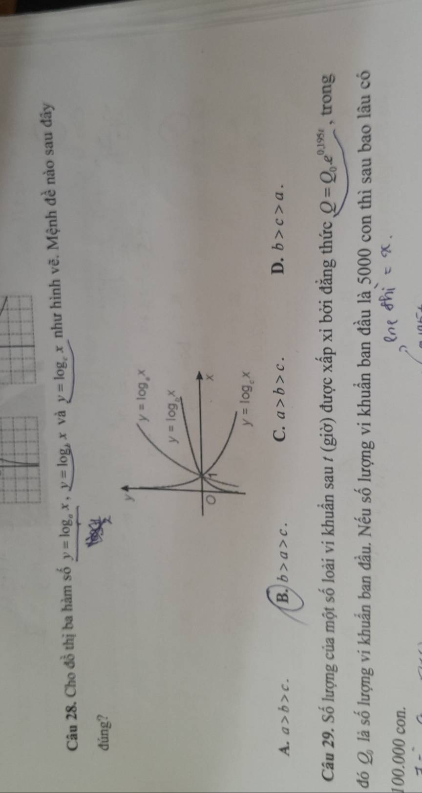 Cho đồ thị ba hàm số y=log _ax,y=log _bx và y=log _cx như hình vẽ. Mệnh đề nào sau đây
đúng?
A. a>b>c. B. b>a>c. C. a>b>c. D. b>c>a.
Câu 29. Số lượng của một số loài vi khuẩn sau t (giờ) được xấp xỉ bởi đẳng thức Q=Q_0.e^(0.195t) , trong
đó Q_0 là số lượng vi khuẩn ban đầu. Nếu số lượng vi khuẩn ban đầu là 5000 con thì sau bao lâu có
100.000 con.