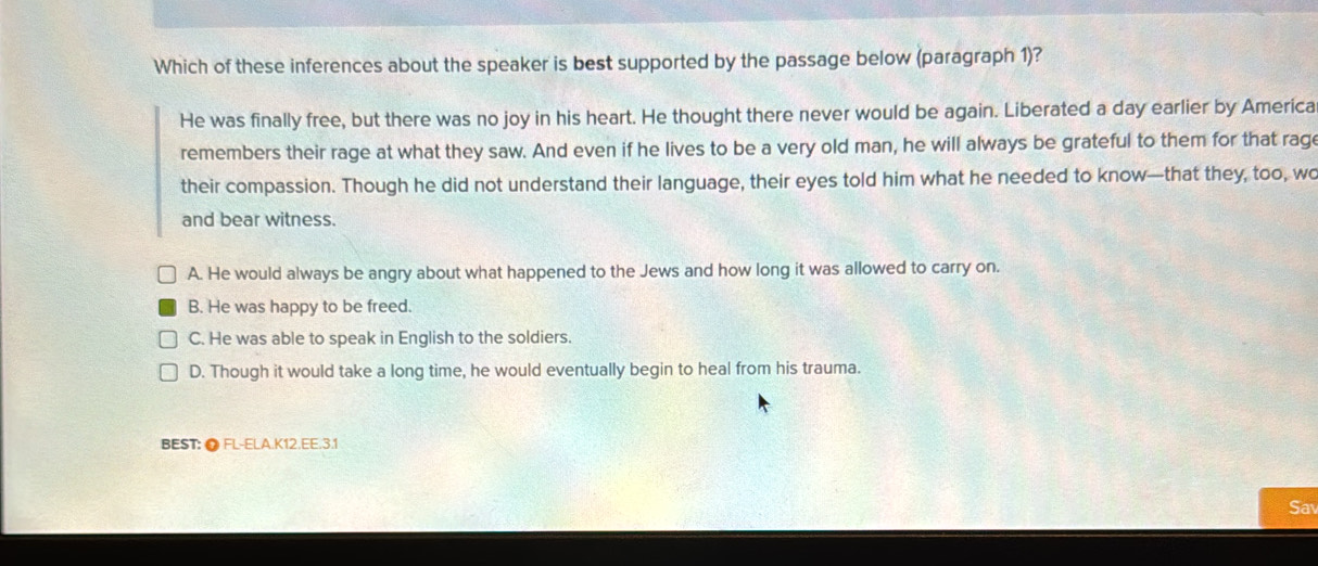 Which of these inferences about the speaker is best supported by the passage below (paragraph 1)?
He was finally free, but there was no joy in his heart. He thought there never would be again. Liberated a day earlier by America
remembers their rage at what they saw. And even if he lives to be a very old man, he will always be grateful to them for that rage
their compassion. Though he did not understand their language, their eyes told him what he needed to know—that they, too, wo
and bear witness.
A. He would always be angry about what happened to the Jews and how long it was allowed to carry on.
B. He was happy to be freed.
C. He was able to speak in English to the soldiers.
D. Though it would take a long time, he would eventually begin to heal from his trauma.
BEST: ● FL-ELA.K12.EE.3.1
Sav