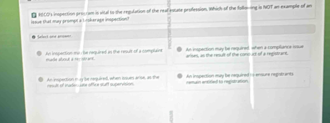 a RECO's inspection program is vital to the regulation of the real estate profession. Which of the following is NOT an example of an
issue that may prompt a brokerage inspection?
Select one answer.
An inspection ma/be required as the result of a complaint An inspection may be required, when a compliance issue
made about a registrant. arises, as the result of the cono uct of a registrant.
An inspection may be required, when issues arise, as the An inspection may be required to ensure registrants
result of inadequate office staff supervision. remain entitled to registration.