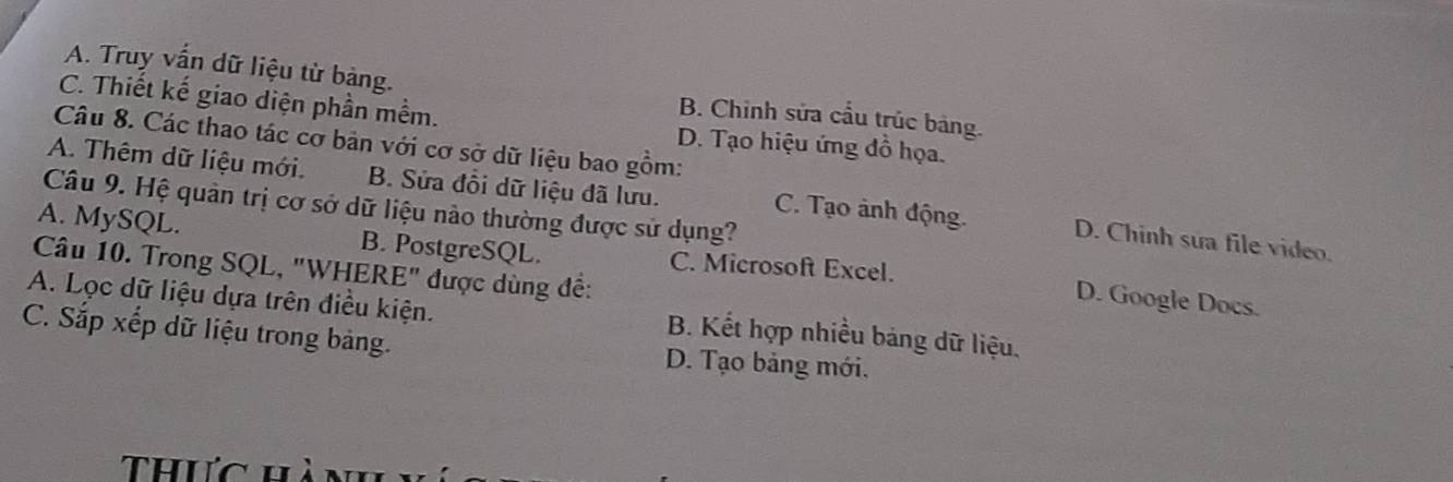 A. Truy vấn dữ liệu từ bảng. B. Chinh sửa cầu trúc bảng.
C. Thiết kế giao diện phần mềm. D. Tạo hiệu ứng đồ họa.
Câu 8. Các thao tác cơ bản với cơ sở dữ liệu bao gồm:
A. Thêm dữ liệu mới. B. Sửa đồi dữ liệu đã lưu. C. Tạo ảnh động. D. Chinh sửa file video.
Câu 9. Hệ quân trị cơ sở dữ liệu nào thường được sử dụng?
A. MySQL. B. PostgreSQL. C. Microsoft Excel.
Câu 10. Trong SQL, "WHERE" được dùng đề:
D. Google Docs.
A. Lọc dữ liệu dựa trên điều kiện. B. Kết hợp nhiều bảng dữ liệu.
C. Sắp xếp dữ liệu trong bảng. D. Tạo bảng mới.
Thưc hànhn