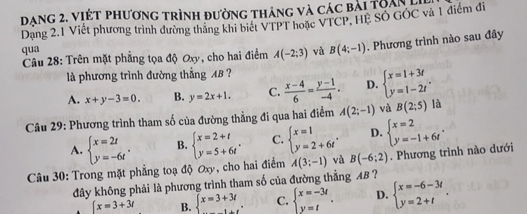 Dạng 2. viết phương trình đường tháng và các bài toan 
Dạng 2.1 Viết phương trình đường thắng khi biết VTPT hoặc VTCP, HE SÓ GÓC và 1 điểm đi
qua và B(4;-1). Phương trình nào sau đây
Câu 28: Trên mặt phẳng tọa độ Oxy, cho hai điểm A(-2;3)
là phương trình đường thẳng AB ?
A. x+y-3=0. B. y=2x+1. C.  (x-4)/6 = (y-1)/-4 . D. beginarrayl x=1+3t y=1-2tendarray. .
Câu 29: Phương trình tham số của đường thẳng đi qua hai điểm A(2;-1) và B(2;5) là
A. beginarrayl x=2t y=-6tendarray. . B. beginarrayl x=2+t y=5+6tendarray. . C. beginarrayl x=1 y=2+6tendarray. . D. beginarrayl x=2 y=-1+6tendarray. .
Câu 30: Trong mặt phẳng toạ độ Oxy, cho hai điểm A(3;-1) và B(-6;2). Phương trình nào dưới
đây không phải là phương trình tham số của đường thẳng AB ?
[x=3+3t B. beginarrayl x=3+3t ...endarray. C. beginarrayl x=-3t y=tendarray. . D. beginarrayl x=-6-3t y=2+tendarray. .