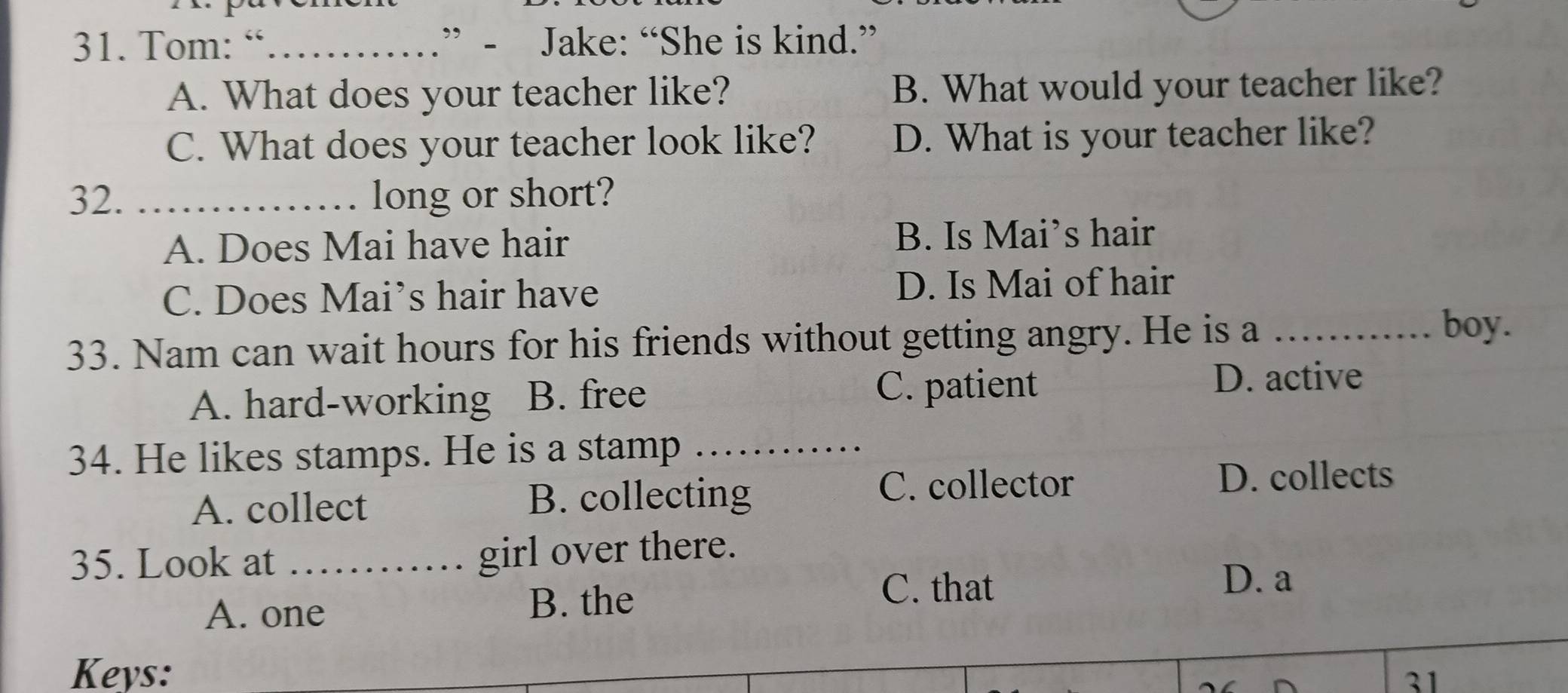 Tom: “_ .” - Jake: “She is kind.”
A. What does your teacher like? B. What would your teacher like?
C. What does your teacher look like? D. What is your teacher like?
32. _long or short?
A. Does Mai have hair B. Is Mai’s hair
C. Does Mai’s hair have D. Is Mai of hair
33. Nam can wait hours for his friends without getting angry. He is a_
boy.
A. hard-working B. free
C. patient D. active
34. He likes stamps. He is a stamp_
A. collect B. collecting
C. collector D. collects
35. Look at _girl over there.
A. one B. the
C. that D. a
Keys:
31