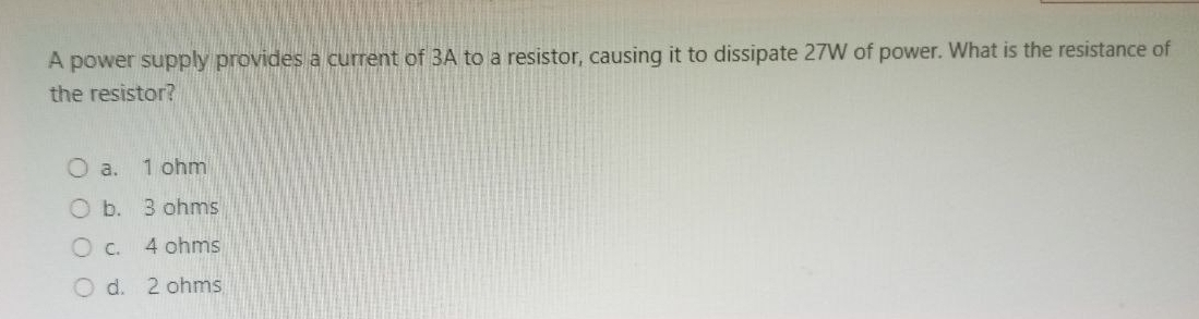 A power supply provides a current of 3A to a resistor, causing it to dissipate 27W of power. What is the resistance of
the resistor?
a. 1 ohm
b. 3 ohms
c. 4 ohms
d. 2 ohms