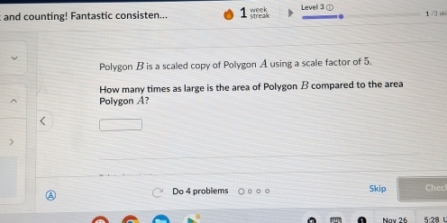 and counting! Fantastic consisten... 1 streak week Level ③① 1 /3 ski 
Polygon B is a scaled copy of Polygon A using a scale factor of 5. 
How many times as large is the area of Polygon B compared to the area 
Polygon A? 
> 
A 
Do 4 problems Skip Checl 
Noy 26 5:28