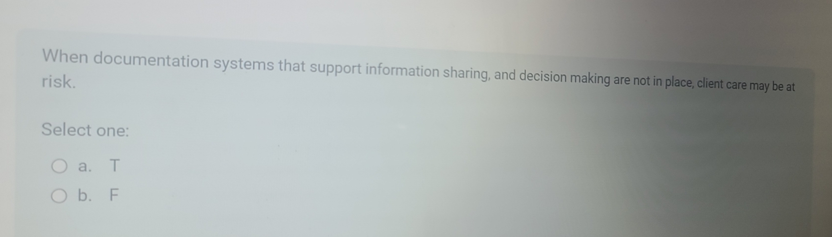 When documentation systems that support information sharing, and decision making are not in place, client care may be at
risk.
Select one:
a. T
b. F