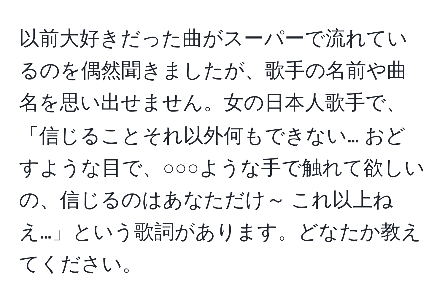 以前大好きだった曲がスーパーで流れているのを偶然聞きましたが、歌手の名前や曲名を思い出せません。女の日本人歌手で、「信じることそれ以外何もできない… おどすような目で、○○○ような手で触れて欲しいの、信じるのはあなただけ～ これ以上ねえ…」という歌詞があります。どなたか教えてください。