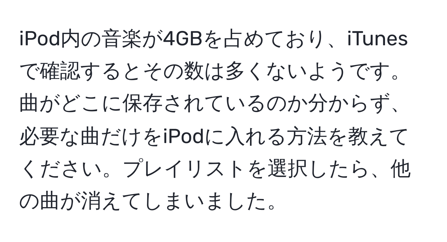 iPod内の音楽が4GBを占めており、iTunesで確認するとその数は多くないようです。曲がどこに保存されているのか分からず、必要な曲だけをiPodに入れる方法を教えてください。プレイリストを選択したら、他の曲が消えてしまいました。