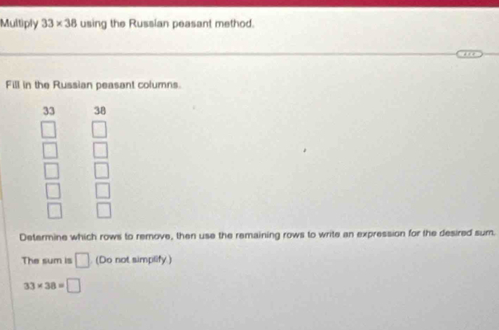 Multiply 33* 38 using the Russian peasant method. 
Fill in the Russian peasant columns 
33 38
beginarrayr □  □  □ endarray beginarrayr □  □  □ endarray
beginarrayr □  □ endarray beginarrayr □  □ endarray
Determine which rows to remove, then use the remaining rows to write an expression for the desired sum. 
The sum is □ (Do not simplify)
33* 38=□