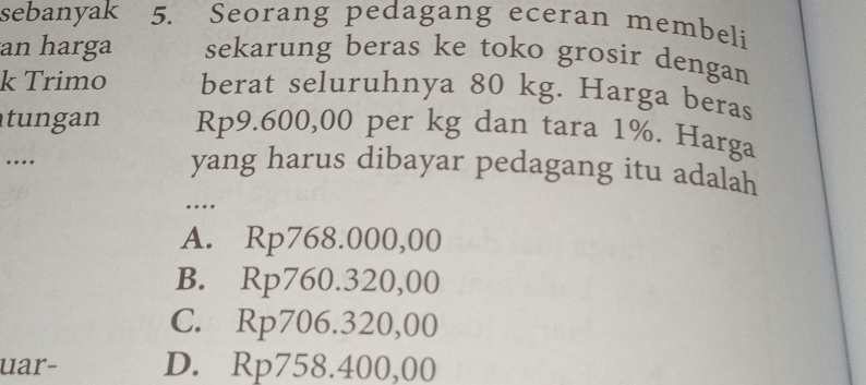 sebanyak 5. Seorang pedagang eceran membeli
an harga sekarung beras ke toko grosir dengan
k Trimo berat seluruhnya 80 kg. Harga beras
tungan Rp9.600,00 per kg dan tara 1%. Harga
…
yang harus dibayar pedagang itu adalah
…
A. Rp768.000,00
B. Rp760.320,00
C. Rp706.320,00
uar- D. Rp758.400,00