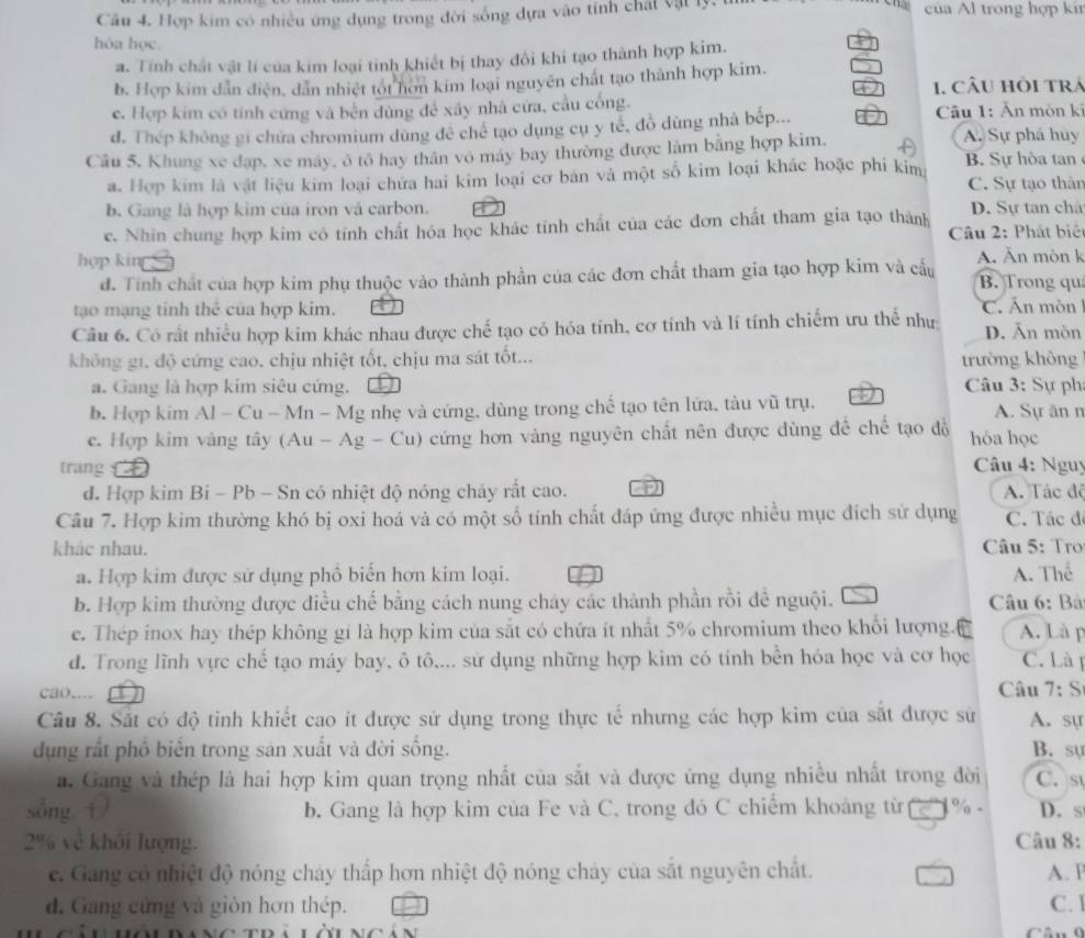 Hợp kim có nhiều ứng dụng trong đời sống dựa vào tính chất vật lý của Al trong hợp kin
hóa học.
a. Tính chất vật lí của kim loại tinh khiết bị thay đôi khi tạo thành hợp kim.
b. Hợp kim dân điện, dân nhiệt tót hơn kim loại nguyên chất tạo thành hợp kim.
1. CÂU Hồi trá
e. Hợp kim có tính cứng và bến dùng để xây nhà cửa, cầu cống.  Câu 1: Ăn mòn ki
đ. Thép không gi chứa chromium dùng đề chế tạo dụng cụ y tế, đồ dùng nhà bếp...
Câu 5, Khung xe đạp, xe máy, ở tô hay thân vô máy bay thường được làm bằng hợp kim. A A. Sự phá huy B. Sự hòa tan
a. Hợp kim là vật liệu kim loại chứa hai kim loại cơ bản và một số kim loại khác hoặc phi kim
C. Sự tạo thân
b. Gang là hợp kim của iron và carbon.
e. Nhin chung hợp kim có tính chất hóa học khác tính chất của các đơn chất tham gia tạo thành D. Sự tan chá
hợp kin  Câu 2: Phát biêt
đ. Tính chất của hợp kim phụ thuộc vào thành phần của các đơn chất tham gia tạo hợp kim và cấu A. Ăn mòn k B. Trong qu
tạo mạng tinh thể của hợp kim.
Câu 6. Có rất nhiều hợp kim khác nhau được chế tạo có hóa tính, cơ tính và lí tính chiếm ưu thể như C  n m òn 1 D. Ăn mòn
không gi, độ cứng cao, chịu nhiệt tốt, chịu ma sát tốt... trường không
a. Gang là hợp kim siêu cứng.  Câu 3: Sự ph
b. Hợp kim Al - Cu - Mn - Mg nhẹ và cứng, dùng trong chế tạo tên lứa, tàu vũ trụ. A. Sự ăn n
c. Hợp kim vàng tây (Au - Ag - C U  cứng hơn vàng nguyên chất nên được dùng đề chế tạo đồ hóa học
trang    Câu 4: Nguy
d. Hợp kim Bi - Pb - Sn có nhiệt độ nóng chảy rất cao. A. Tác độ
Câu 7. Hợp kim thường khó bị oxi hoá và có một số tính chất đáp ứng được nhiều mục đích sử dụng C. Tác đ
khác nhau.  Câu 5: Tro
a. Hợp kim được sử dụng phổ biển hơn kim loại. A. Thể
b. Hợp kim thường được điều chế bằng cách nung cháy các thành phần rồi để nguội.  Câu 6: Bà
c. Thép inox hay thép không gi là hợp kim của sắt có chứa ít nhất 5% chromium theo khổi lượng.( A. Là p
d. Trong lĩnh vực chế tạo máy bay, ô tô,... sử dụng những hợp kim có tính bền hóa học và cơ học C. Là p
cao.... Câu 7:S
Câu 8. Sắt có độ tinh khiết cao ít được sử dụng trong thực tế nhưng các hợp kim của sắt được sử A. sự
dụng rất phố biển trong sản xuất và đời sống. B. sự C. s
a. Gang và thép là hai hợp kim quan trọng nhất của sắt và được ứng dụng nhiều nhất trong đời
sòng  b. Gang là hợp kim của Fe và C. trong đó C chiếm khoảng từ I 1% - D. s
2% về khôi lượng. Câu 8:
c. Gang có nhiệt độ nóng cháy thấp hơn nhiệt độ nóng chảy của sắt nguyên chất. A. P
d. Gang cứng và gión hơn thép. C. 1