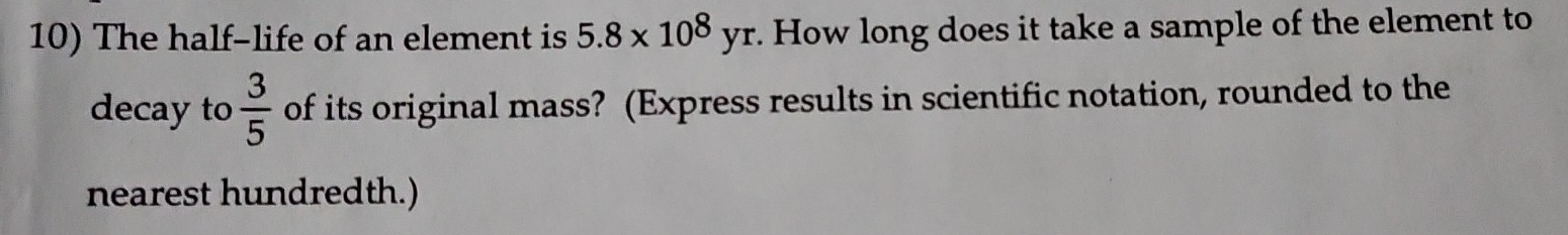 The half-life of an element is 5.8* 10^8yr. . How long does it take a sample of the element to 
decay to  3/5  of its original mass? (Express results in scientific notation, rounded to the 
nearest hundredth.)