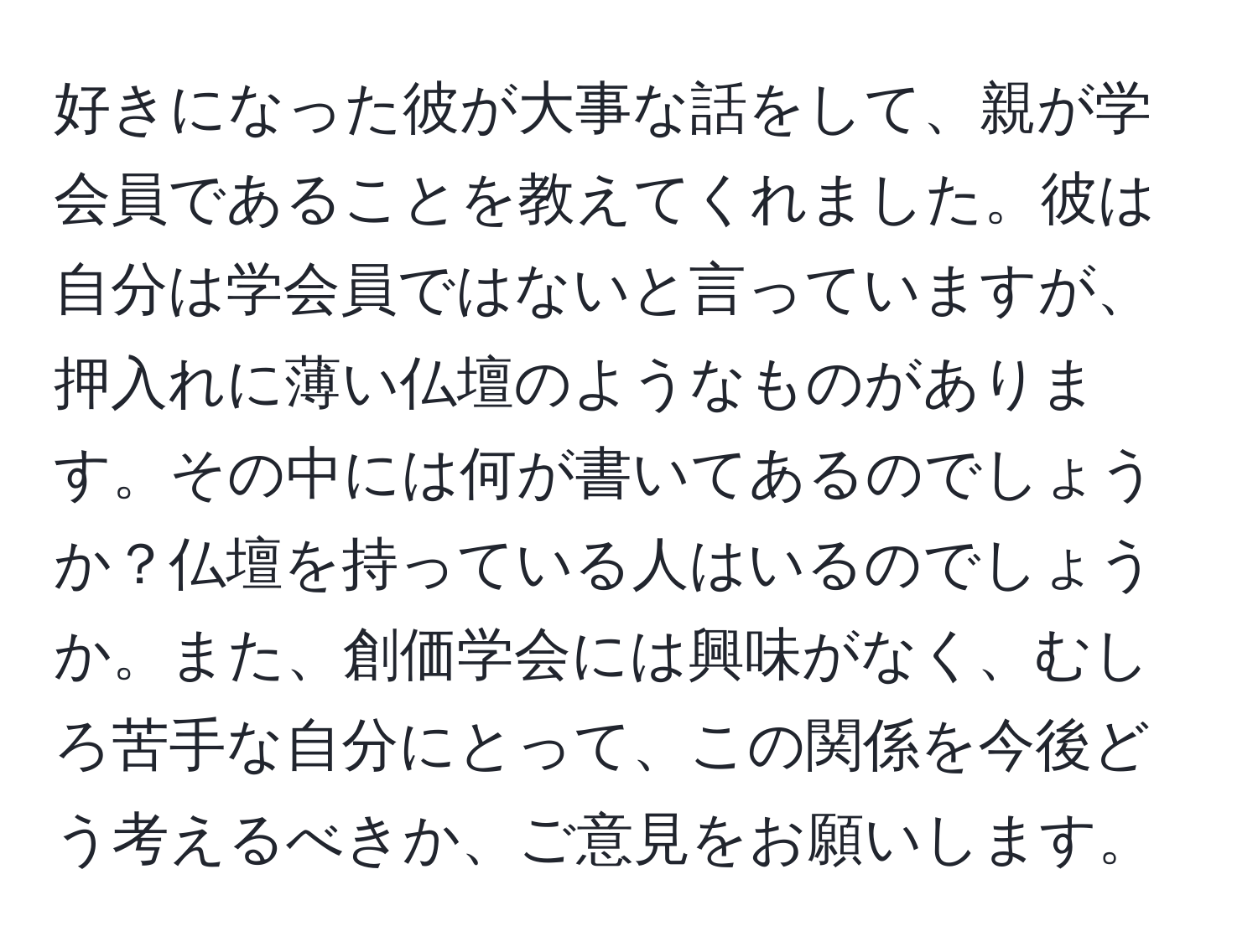 好きになった彼が大事な話をして、親が学会員であることを教えてくれました。彼は自分は学会員ではないと言っていますが、押入れに薄い仏壇のようなものがあります。その中には何が書いてあるのでしょうか？仏壇を持っている人はいるのでしょうか。また、創価学会には興味がなく、むしろ苦手な自分にとって、この関係を今後どう考えるべきか、ご意見をお願いします。