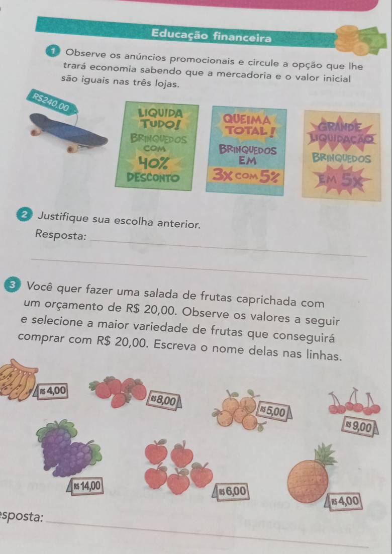 Educação financeira 
Observe os anúncios promocionais e circule a opção que lhe 
trará economia sabendo que a mercadoria e o valor inicial 
são iguais nas três lojas. 
2 Justifique sua escolha anterior. 
_ 
Resposta: 
_ 
3ª Você quer fazer uma salada de frutas caprichada com 
um orçamento de R$ 20,00. Observe os valores a seguir 
e selecione a maior variedade de frutas que conseguirá 
comprar com R$ 20,00. Escreva o nome delas na 
_ 
sposta: