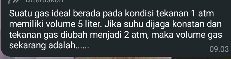 Suatu gas ideal berada pada kondisi tekanan 1 atm
memiliki volume 5 liter. Jika suhu dijaga konstan dan 
tekanan gas diubah menjadi 2 atm, maka volume gas 
sekarang adalah......
09.03