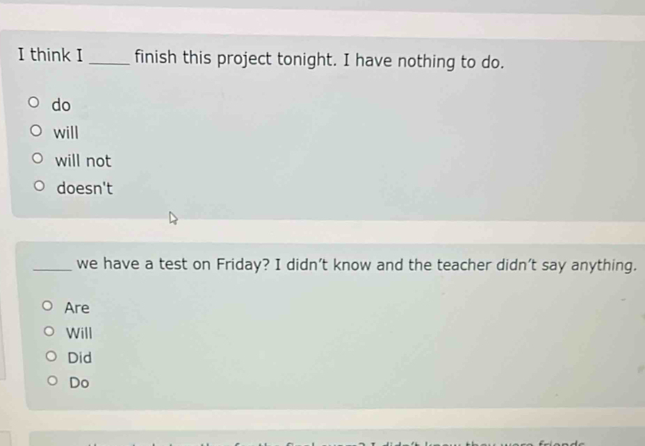 think I _finish this project tonight. I have nothing to do.
do
will
will not
doesn't
_we have a test on Friday? I didn’t know and the teacher didn’t say anything.
Are
Will
Did
Do