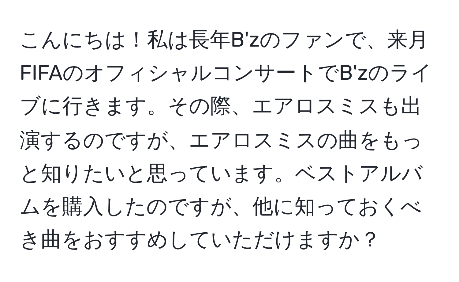 こんにちは！私は長年B'zのファンで、来月FIFAのオフィシャルコンサートでB'zのライブに行きます。その際、エアロスミスも出演するのですが、エアロスミスの曲をもっと知りたいと思っています。ベストアルバムを購入したのですが、他に知っておくべき曲をおすすめしていただけますか？