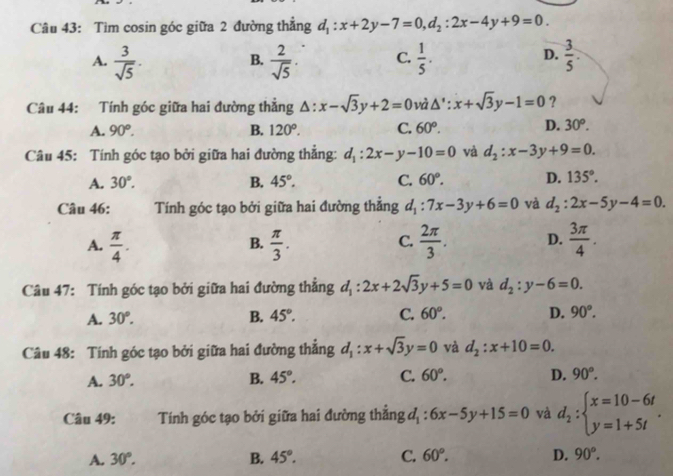 Tìm cosin góc giữa 2 đường thẳng d_1:x+2y-7=0,d_2:2x-4y+9=0.
A.  3/sqrt(5) .  2/sqrt(5) . C.  1/5 .  3/5 .
B.
D.
Câu 44: Tính góc giữa hai đường thẳng △ :x-sqrt(3)y+2=0 và △ ':x+sqrt(3)y-1=0 ?
A. 90°. B. 120°. C. 60^o. D. 30^o.
Câu 45: Tính góc tạo bởi giữa hai đường thắng: d_1:2x-y-10=0 và d_2:x-3y+9=0.
A. 30°. B. 45°. C. 60°. D. 135°.
Câu 46: Tính góc tạo bởi giữa hai đường thẳng d_1:7x-3y+6=0 và d_2:2x-5y-4=0.
C.
A.  π /4 .  π /3 .  2π /3 . D.  3π /4 .
B.
Câu 47: Tính góc tạo bởi giữa hai đường thẳng d_1:2x+2sqrt(3)y+5=0 và d_2:y-6=0.
A. 30°. B. 45°. C. 60°. D. 90°.
Câu 48: Tính góc tạo bởi giữa hai đường thắng d_1:x+sqrt(3)y=0 và d_2:x+10=0.
A. 30°. B. 45°. C. 60°. D. 90°.
Câu 49: Tính góc tạo bởi giữa hai đường thẳng d_1:6x-5y+15=0 và d_2:beginarrayl x=10-6t y=1+5tendarray. .
A. 30°. B. 45°. C. 60°. D. 90°.