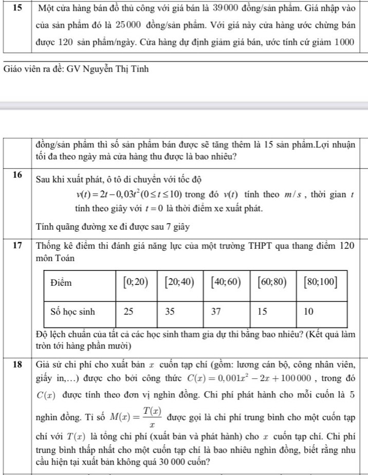 Giáo viên ra đề: GV Nguyễn Thị Tinh
đồng/sản phầm thì số sản phầm bán được sẽ tăng thêm là 15 sản phầm.Lợi nhuận
tối đa theo ngày mà cửa hàng thu được là bao nhiêu?
16 Sau khi xuất phát, ô tô di chuyển với tốc độ
v(t)=2t-0,03t^2(0≤ t≤ 10) trong đó v(t) tính theo m/s , thời gian t
tính theo giây với t=0 là thời điểm xe xuất phát.
Tính quãng đường xe đi được sau 7 giây
17 Thống kê điểm thi đánh giá năng lực của một trường THPT qua thang điểm 120
môn Toán
Độ lệch chuẩn của tất cả các học sinh tham gia dự thi bằng bao nhiêu? (Kết quả làm
tròn tới hàng phần mười)
18  Giả sử chi phí cho xuất bản x cuốn tạp chí (gồm: lương cán bộ, công nhân viên,
giấy in,…) được cho bởi công thức C(x)=0,001x^2-2x+100000 , trong đó
C(x) được tính theo đơn vị nghìn đồng. Chi phí phát hành cho mỗi cuốn là 5
nghìn đồng. Ti số M(x)= T(x)/x  được gọi là chi phí trung bình cho một cuốn tạp
chí với T(x) là tổng chi phí (xuất bản và phát hành) cho x cuốn tạp chí. Chi phí
trung bình thấp nhất cho một cuốn tạp chí là bao nhiêu nghìn đồng, biết rằng nhu
cầu hiện tại xuất bản không quá 30 000 cuốn?