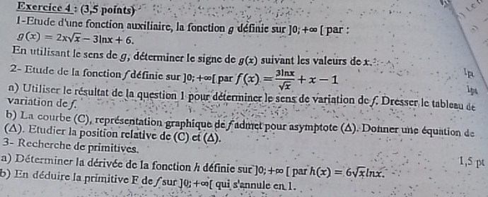 (3,5 points) 

1-Etude d'une fonction auxiliaire, la fonction g définie sur ]0;+∈fty [ par :
g(x)=2xsqrt(x)-3ln x+6. 
En utilisant le sens de g, déterminer le signe de g(x) suivant les valeurs de x. 
lp 
2- Etude de la fonction /définie sur ]0;+∈fty [ par f(x)= 3ln x/sqrt(x) +x-1 1pt 
a) Utiliser le résultat de la question 1 pour déterminer le sens de variation de f. Dresser le tableau de 
variation de ƒ. 
b) La courbe (C), représentation graphique de Fadmet pour asymptote (Δ). Donner une équation de 
(A). Etudier la position relative de (C) et (Δ). 1,5 pt 
3- Recherche de primitives. 
a) Déterminer la dérivée de la fonction / définie sur ]0;+∈fty [ par h(x)=6sqrt(x)ln x. 
b) En déduire la primitive F de / sur ] 0; +∞ [ qui s'annule en 1.