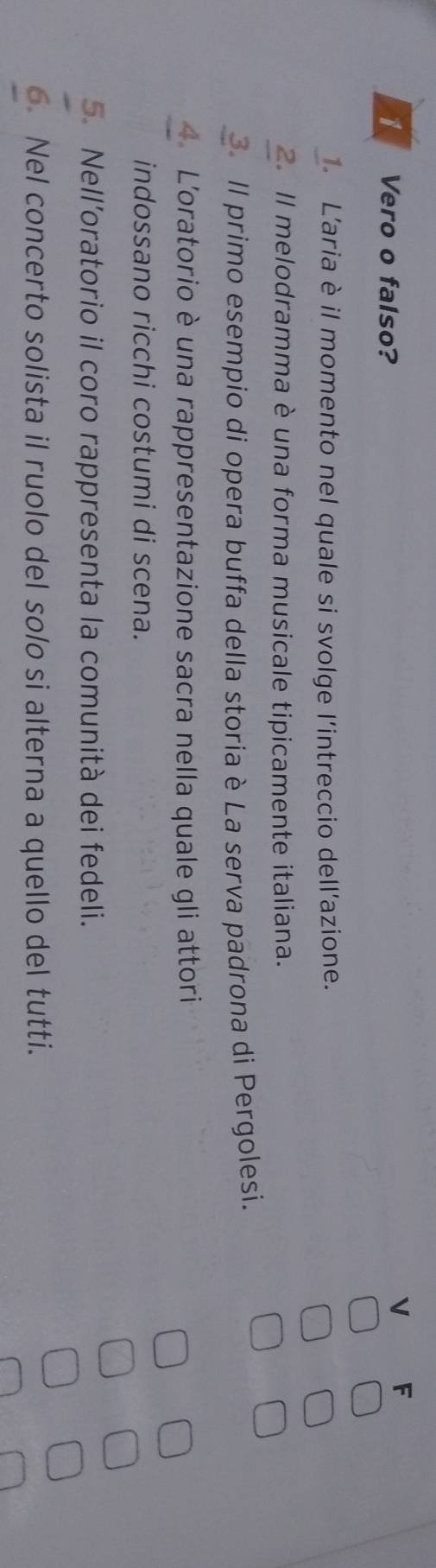 Vero o falso? 
V F 
L'aria è il momento nel quale si svolge l'intreccio dell'azione. 
2. Il melodramma è una forma musicale tipicamente italiana. 
3. Il primo esempio di opera buffa della storia è La serva padrona di Pergolesi. 
4 L'oratorio è una rappresentazione sacra nella quale gli attori 
indossano ricchi costumi di scena. 
5. Nell’oratorio il coro rappresenta la comunità dei fedeli. 
6 Nel concerto solista il ruolo del solo si alterna a quello del tutti.