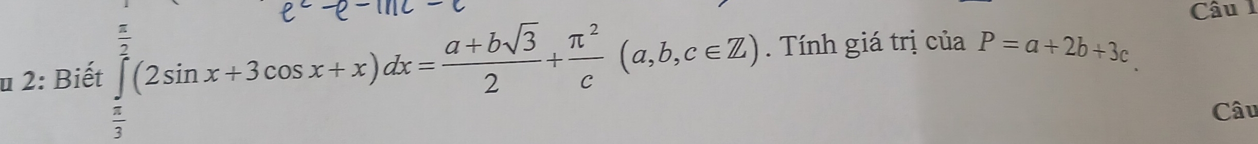 2: Biết ∈tlimits _ π /3 ^ π /3 (2sin x+3cos x+x)dx= (a+bsqrt(3))/2 + π^2/c (a,b,c∈ Z). Tính giá trị của P=a+2b+3c
Câu