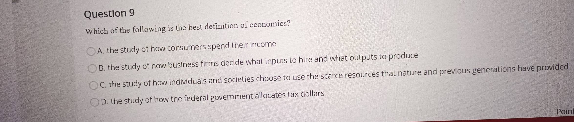 Which of the following is the best definition of economics?
A. the study of how consumers spend their income
B. the study of how business firms decide what inputs to hire and what outputs to produce
C. the study of how individuals and societies choose to use the scarce resources that nature and previous generations have provided
D. the study of how the federal government allocates tax dollars
Poin