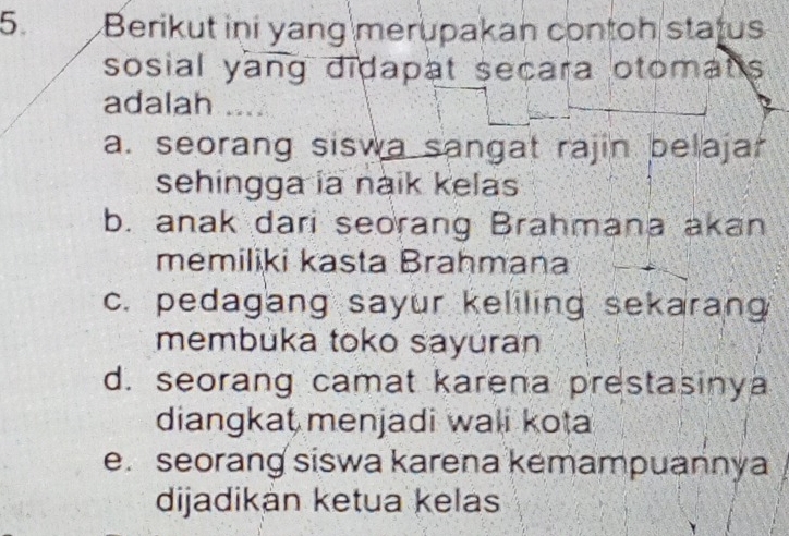 Berikut ini yang merupakan contoh status
sosial yang didapat secara otomats
adalah
a. seorang siswa sangat rajin belajar
sehingga ia naik kelas
b. anak dari seorang Brahmana akan
memiliki kasta Brahmana
c. pedagang sayur keliling sekarang
membuka toko sayuran
d. seorang camat karena prestasinya
diangkat menjadi wali kota
e. seorang siswa karena kemampuannya
dijadikán ketua kelas