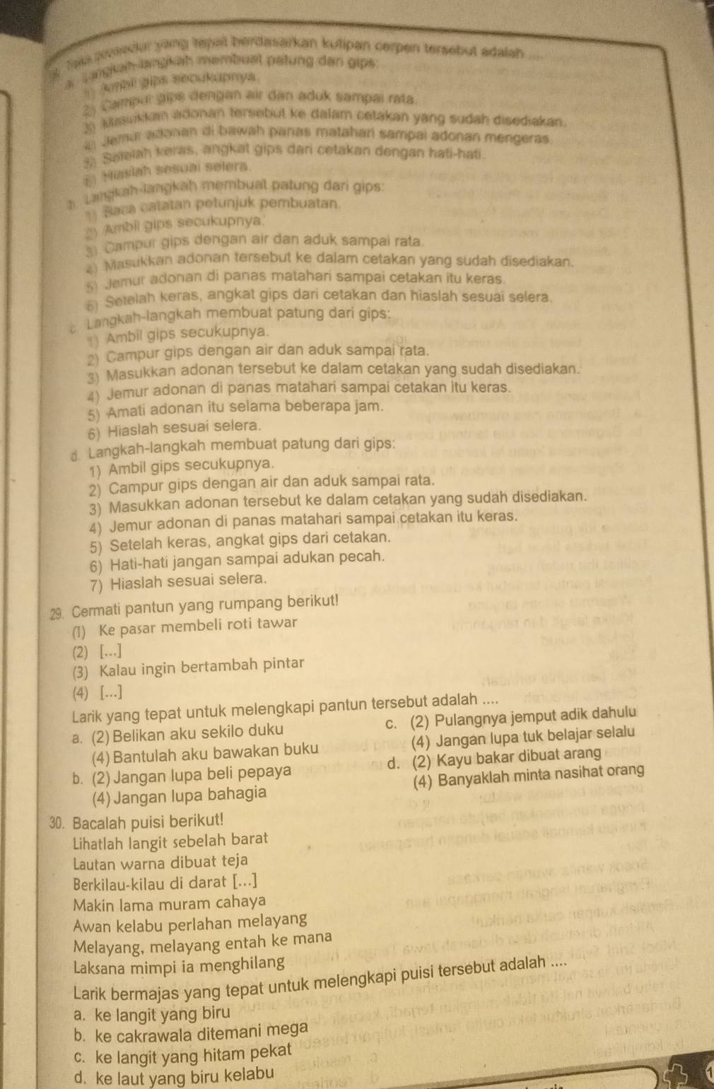 Teka psedur yang tepait berdasarkan kutipan cerpen tersebut adalah ....
ar Langkah-langkäh mambust petung den gips
`` Abi gips secukaphya.
2) Campur gips dengan air dan aduk sampal rata.
3) Mawikkan adonan tersebut ke dalam cetakan yang sudah disediakan.
Jamur adənan di bawah panas mataharí sampai adonan mengeras
3 Saleiah keras, angkat gips dari cetakan dengan hati-hati
E Miaslah sesuai selera
h Langkah-langkah membuat patung dari gips:
1) Baca catatan petunjuk pembuatan
2 Ambil gips secukupnya.
3 Campur gips dengan air dan aduk sampai rata.
4) Masukkan adonan tersebut ke dalam cetakan yang sudah disediakan.
5) Jemur adonan di panas matahari sampai cetakan itu keras
( Setelah keras, angkat gips dari cetakan dan hiaslah sesuai selera.
Langkah-langkah membuat patung dari gips:
1) Ambil gips secukupnya.
2) Campur gips dengan air dan aduk sampai rata.
3) Masukkan adonan tersebut ke dalam cetakan yang sudah disediakan.
4) Jemur adonan di panas matahari sampai cetakan itu keras.
5) Amati adonan itu selama beberapa jam.
6) Hiaslah sesuai selera.
d. Langkah-langkah membuat patung dari gips:
1) Ambil gips secukupnya.
2) Campur gips dengan air dan aduk sampai rata.
3) Masukkan adonan tersebut ke dalam cetakan yang sudah disediakan.
4) Jemur adonan di panas matahari sampai cetakan itu keras.
5) Setelah keras, angkat gips dari cetakan.
6) Hati-hati jangan sampai adukan pecah.
7) Hiaslah sesuai selera.
29. Cermati pantun yang rumpang berikut!
(1) Ke pasar membeli roti tawar
(2) […]
(3) Kalau ingin bertambah pintar
(4) […]
Larik yang tepat untuk melengkapi pantun tersebut adalah ....
a. (2) Belikan aku sekilo duku c. (2) Pulangnya jemput adik dahulu
(4) Bantulah aku bawakan buku (4) Jangan lupa tuk belajar selalu
b. (2) Jangan lupa beli pepaya d. (2) Kayu bakar dibuat arang
(4) Jangan lupa bahagia (4) Banyaklah minta nasihat orang
30. Bacalah puisi berikut!
Lihatlah langit sebelah barat
Lautan warna dibuat teja
Berkilau-kilau di darat [...]
Makin lama muram cahaya
Awan kelabu perlahan melayang
Melayang, melayang entah ke mana
Laksana mimpi ia menghilang
Larik bermajas yang tepat untuk melengkapi puisi tersebut adalah ....
a. ke langit yang biru
b. ke cakrawala ditemani mega
c. ke langit yang hitam pekat
d. ke laut yang biru kelabu