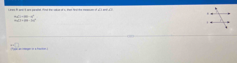 Lines R and S are parallel. Find the value of x, then find the measure of ∠ 1 and ∠ 2.
m∠ 1=(60-x)^circ 
m∠ 2=(69-2x)^circ 
x=□
(Type an integer or a fraction.)