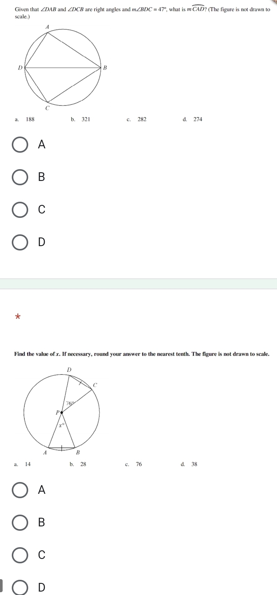 Given that ∠ DAB and ∠ DCB are right angles and m∠ BDC=47° , what is m widehat CAD? (The figure is not drawn to
scale.)
a. 188 b. 321 c. 282 d. 274
A
B
C
D
*
Find the value of x. If necessary, round your answer to the nearest tenth. The figure is not drawn to scale.
a. 14 b. 28 c. 76 d. 38
A
B
C
D