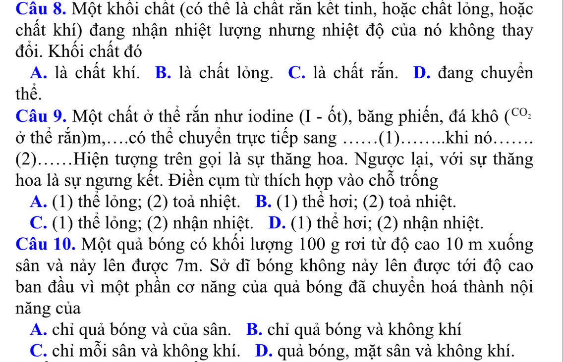 Một khôi chất (có thể là chất răn kết tinh, hoặc chất lỏng, hoặc
chất khí) đang nhận nhiệt lượng nhưng nhiệt độ của nó không thay
đồi. Khối chất đó
A. là chất khí. B. là chất lỏng. C. là chất rắn. D. đang chuyển
thể.
Câu 9. Một chất ở thể rắn như iodine (I - ốt), băng phiến, đá khô (CO_2 
ở thể rắn)m,…có thể chuyển trực tiếp sang ……(1)…….khi nó…….
(2)……Hiện tượng trên gọi là sự thăng hoa. Ngược lại, với sự thăng
hoa là sự ngưng kết. Điền cụm từ thích hợp vào chỗ trồng
A. (1) thể lỏng; (2) toả nhiệt. B. (1) thể hơi; (2) toả nhiệt.
C. (1) thể lỏng; (2) nhận nhiệt. D. (1) thể hơi; (2) nhận nhiệt.
Câu 10. Một quả bóng có khối lượng 100 g rơi từ độ cao 10 m xuồng
sân và nảy lên được 7m. Sở dĩ bóng không nảy lên được tới độ cao
ban đầu vì một phần cơ năng của quả bóng đã chuyền hoá thành nội
năng của
A. chỉ quả bóng và của sân. B. chỉ quả bóng và không khí
C. chỉ mỗi sân và không khí. D. quả bóng, mặt sân và không khí.