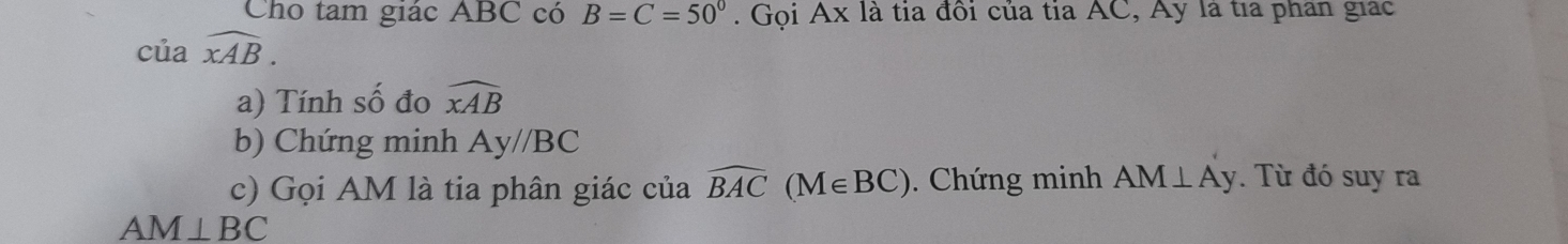 Cho tam giác ABC có B=C=50°. Gọi Ax là tia đôi của tia AC, Ay là tía phân giác 
của widehat xAB. 
a) Tính số đo widehat xAB
b) Chứng minh Ay//BC
c) Gọi AM là tia phân giác của widehat BAC(M∈ BC). Chứng minh AM⊥ Ay. Từ đó suy ra
AM⊥ BC